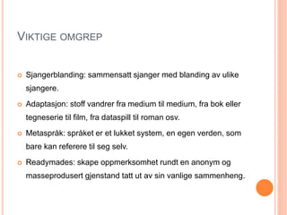 VIKTIGE OMGREP
 Sjangerblanding: sammensatt sjanger med blanding av ulike
sjangere.
 Adaptasjon: stoff vandrer fra medium til medium, fra bok eller
tegneserie til film, fra dataspill til roman osv.
 Metaspråk: språket er et lukket system, en egen verden, som
bare kan referere til seg selv.
 Readymades: skape oppmerksomhet rundt en anonym og
masseprodusert gjenstand tatt ut av sin vanlige sammenheng.
 