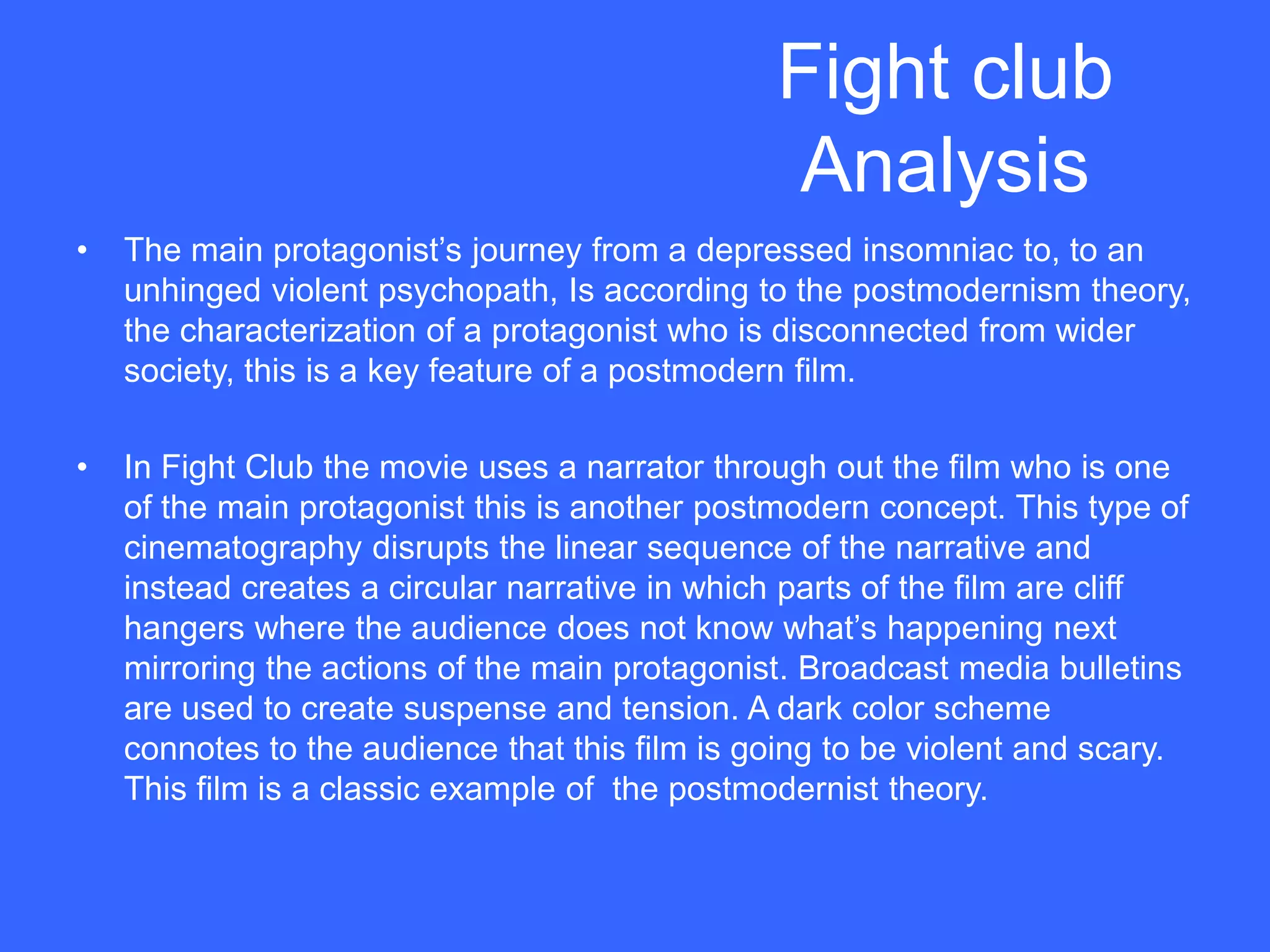 Fight club
                                                Analysis
•   The main protagonist‟s journey from a depressed insomniac to, to an
    unhinged violent psychopath, Is according to the postmodernism theory,
    the characterization of a protagonist who is disconnected from wider
    society, this is a key feature of a postmodern film.

•   In Fight Club the movie uses a narrator through out the film who is one
    of the main protagonist this is another postmodern concept. This type of
    cinematography disrupts the linear sequence of the narrative and
    instead creates a circular narrative in which parts of the film are cliff
    hangers where the audience does not know what‟s happening next
    mirroring the actions of the main protagonist. Broadcast media bulletins
    are used to create suspense and tension. A dark color scheme
    connotes to the audience that this film is going to be violent and scary.
    This film is a classic example of the postmodernist theory.
 