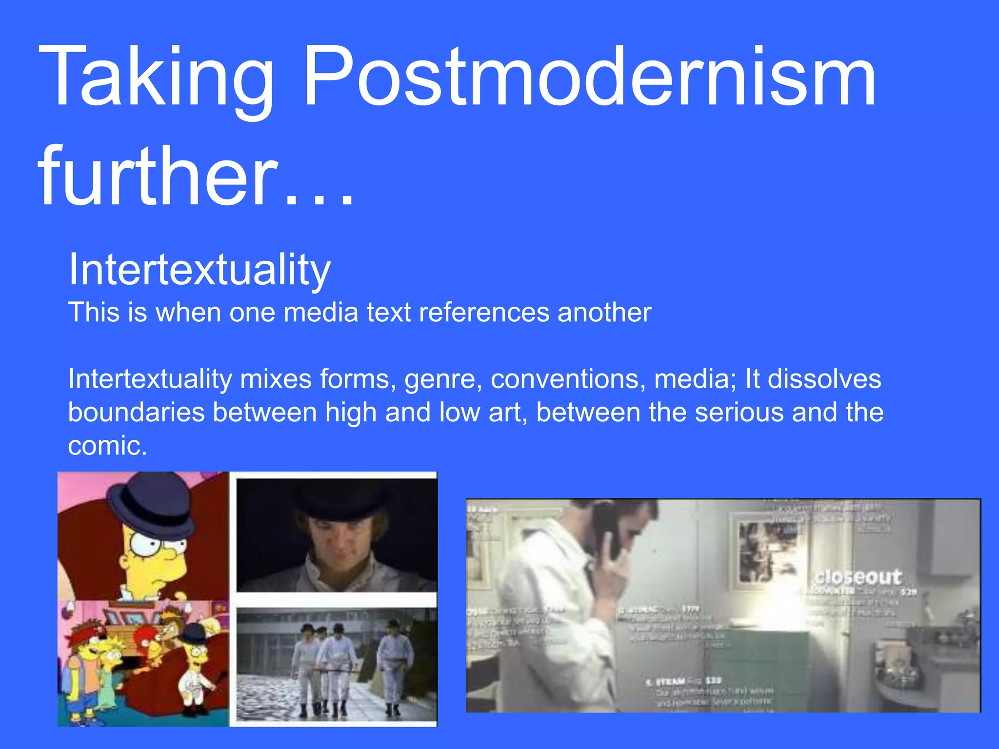 Taking Postmodernism
further…
Intertextuality
This is when one media text references another

Intertextuality mixes forms, genre, conventions, media; It dissolves
boundaries between high and low art, between the serious and the
comic.
 