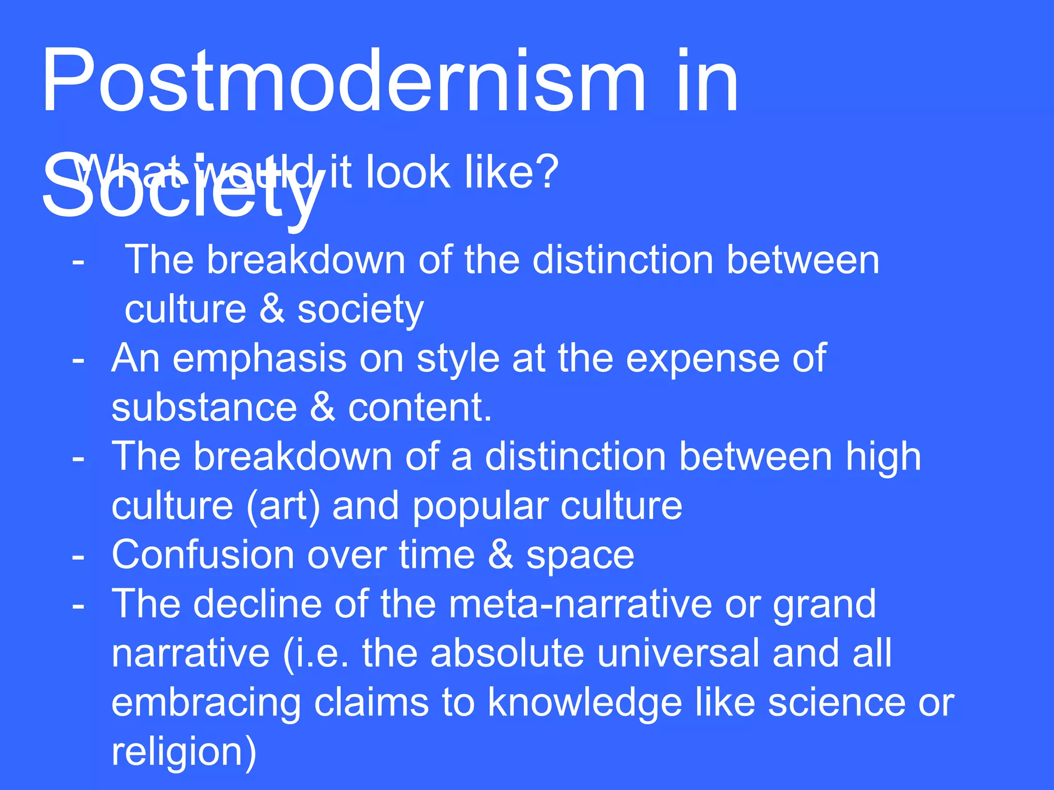 Postmodernism in
Society
 What would it look like?
 - The breakdown of the distinction between
    culture & society
 - An emphasis on style at the expense of
   substance & content.
 - The breakdown of a distinction between high
   culture (art) and popular culture
 - Confusion over time & space
 - The decline of the meta-narrative or grand
   narrative (i.e. the absolute universal and all
   embracing claims to knowledge like science or
   religion)
 
