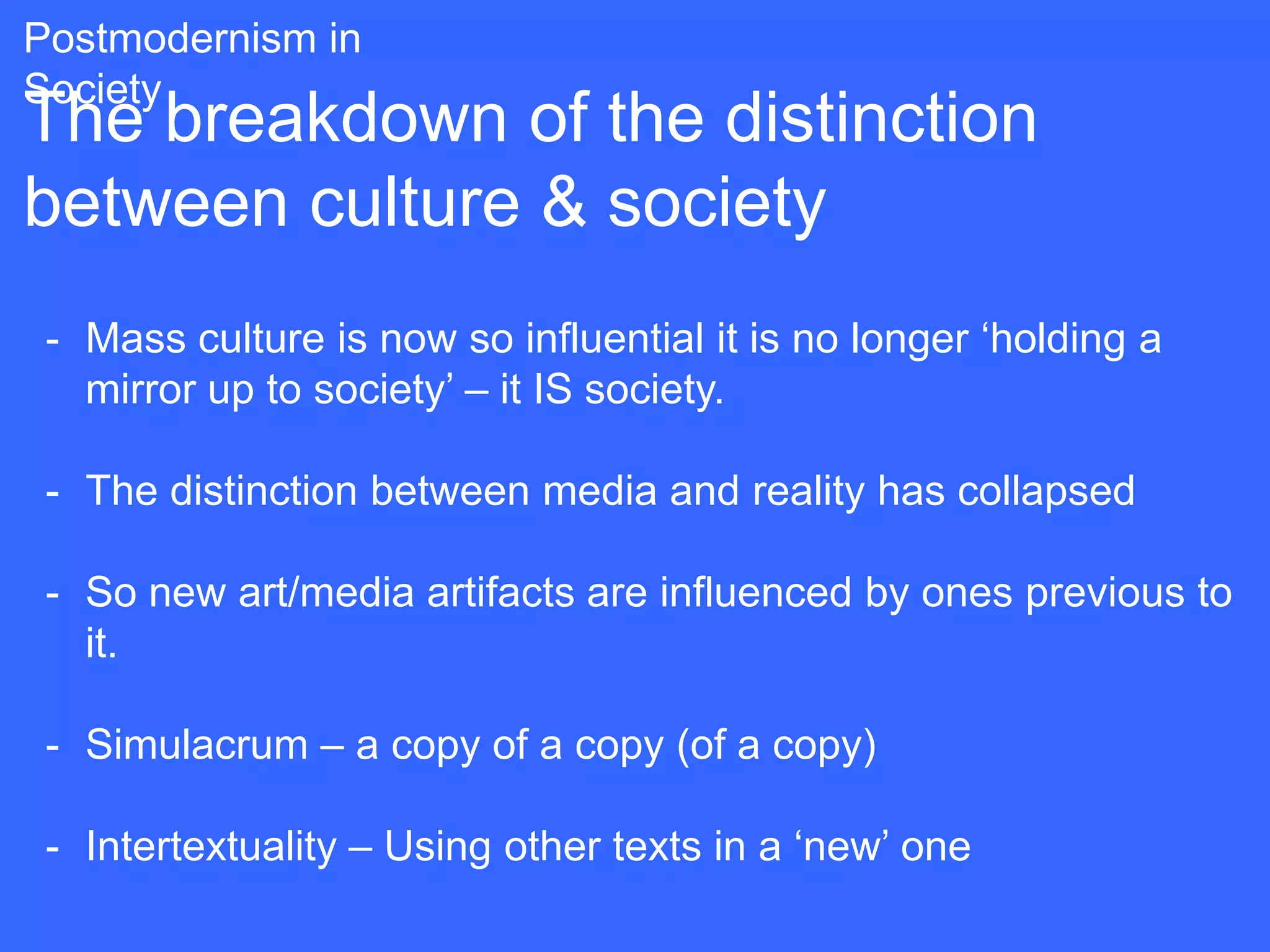 Postmodernism in
Society
The breakdown of the distinction
between culture & society
 - Mass culture is now so influential it is no longer „holding a
   mirror up to society‟ – it IS society.

 - The distinction between media and reality has collapsed

 - So new art/media artifacts are influenced by ones previous to
   it.

 - Simulacrum – a copy of a copy (of a copy)

 - Intertextuality – Using other texts in a „new‟ one
 