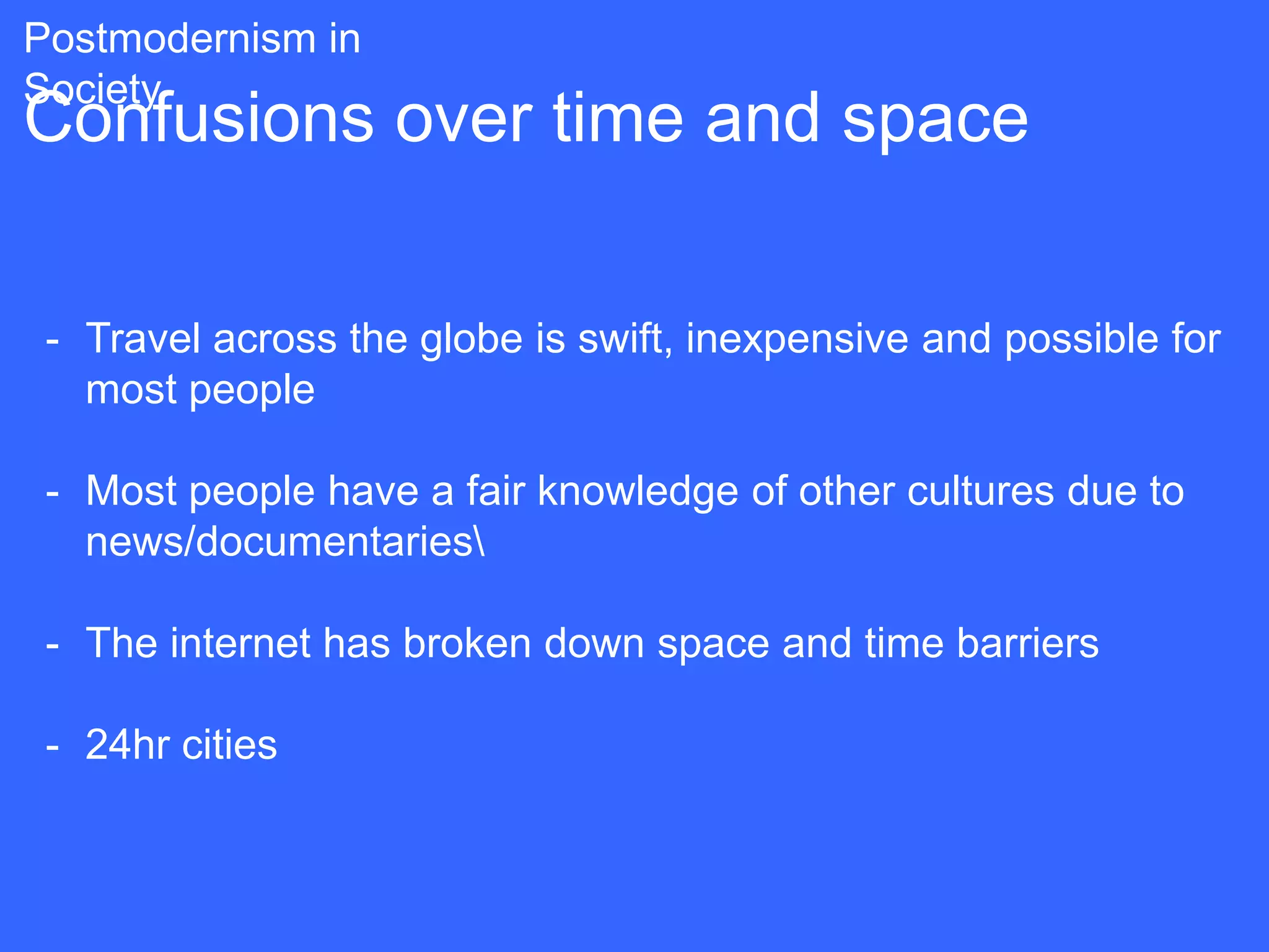 Postmodernism in
Society
Confusions over time and space

 - Travel across the globe is swift, inexpensive and possible for
   most people

 - Most people have a fair knowledge of other cultures due to
   news/documentaries

 - The internet has broken down space and time barriers

 - 24hr cities
 