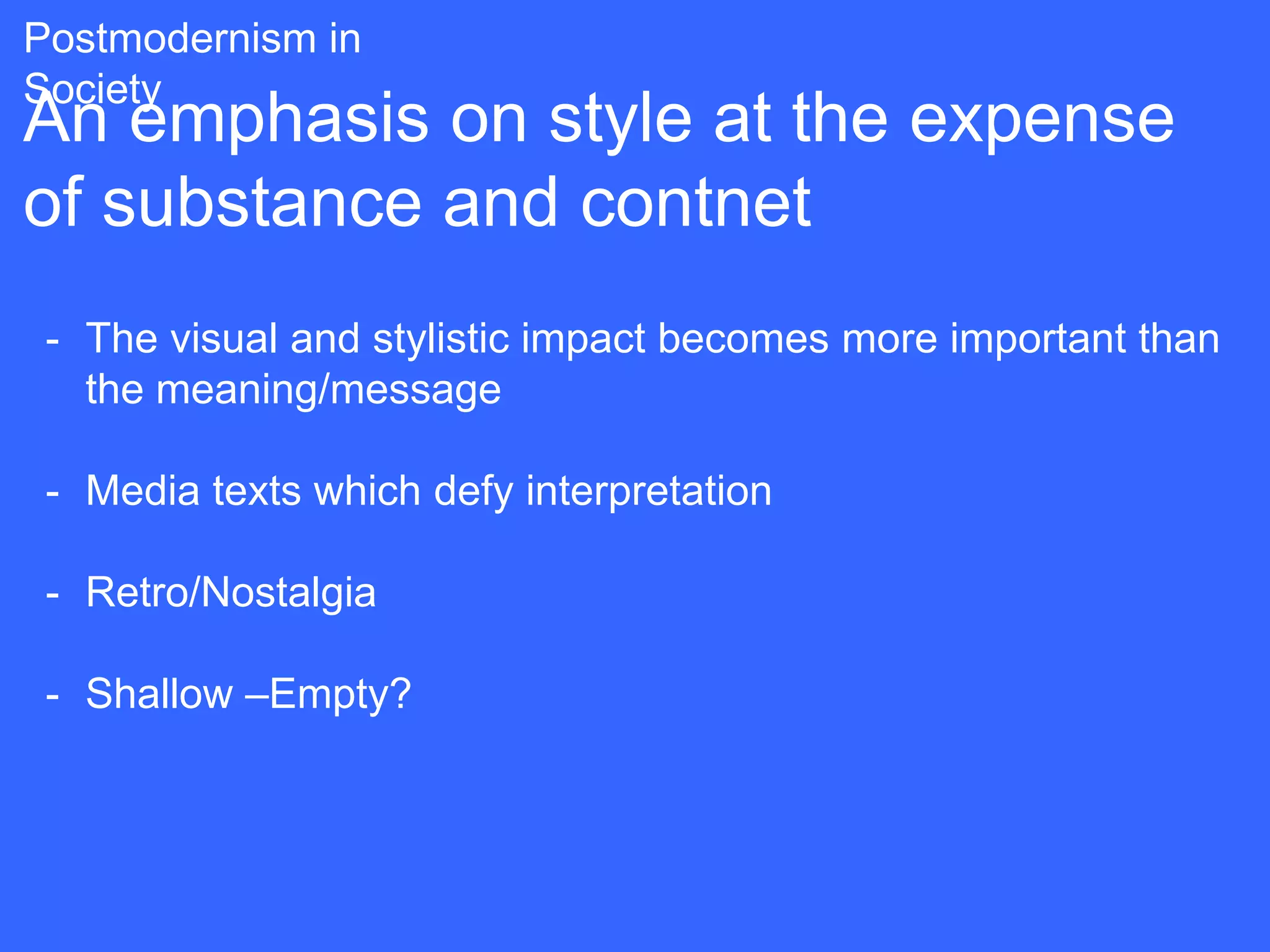 Postmodernism in
Society
An emphasis on style at the expense
of substance and contnet
 - The visual and stylistic impact becomes more important than
   the meaning/message

 - Media texts which defy interpretation

 - Retro/Nostalgia

 - Shallow –Empty?
 