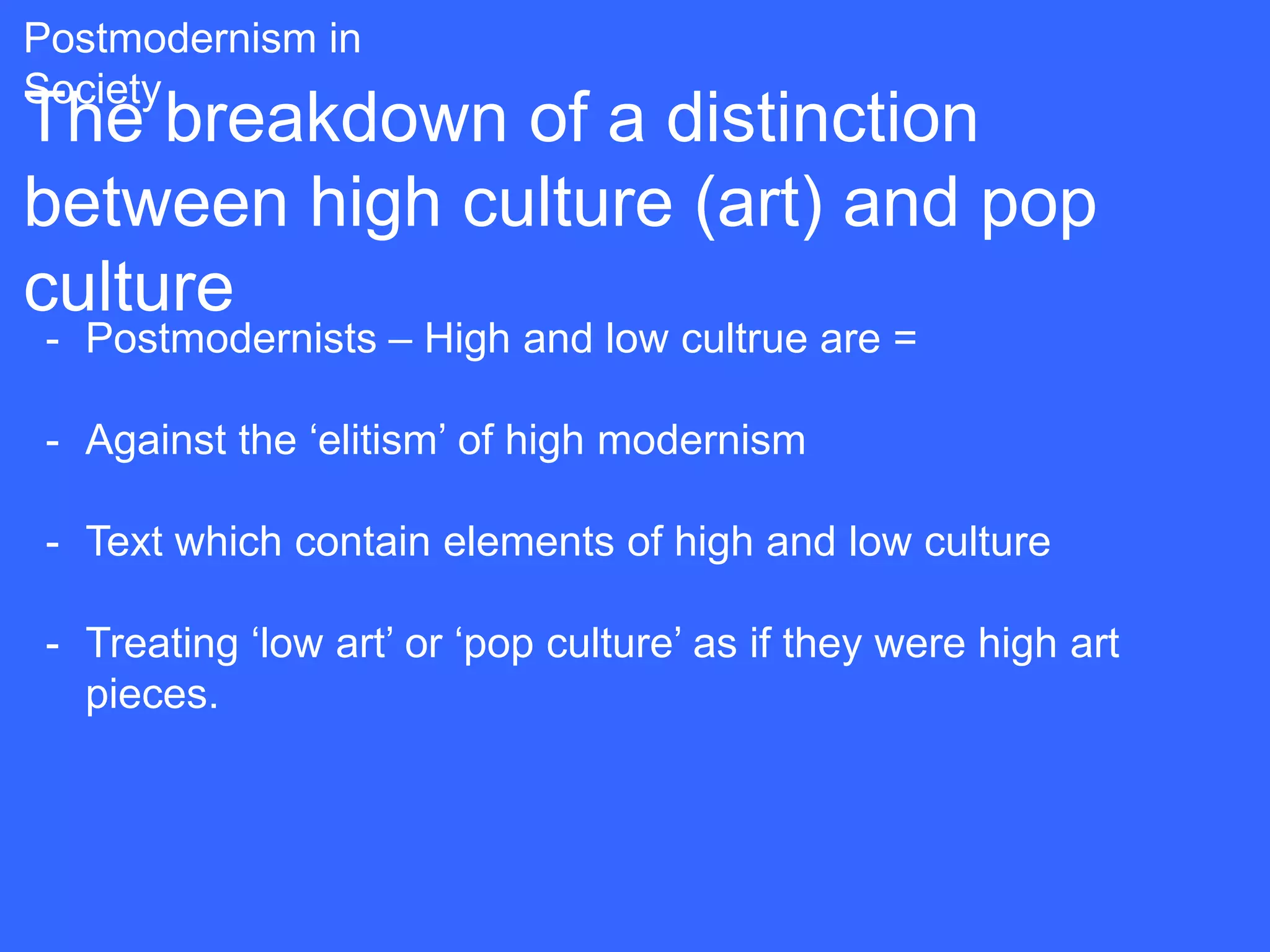 Postmodernism in
Society
The breakdown of a distinction
between high culture (art) and pop
culture
 - Postmodernists – High and low cultrue are =

 - Against the „elitism‟ of high modernism

 - Text which contain elements of high and low culture

 - Treating „low art‟ or „pop culture‟ as if they were high art
   pieces.
 