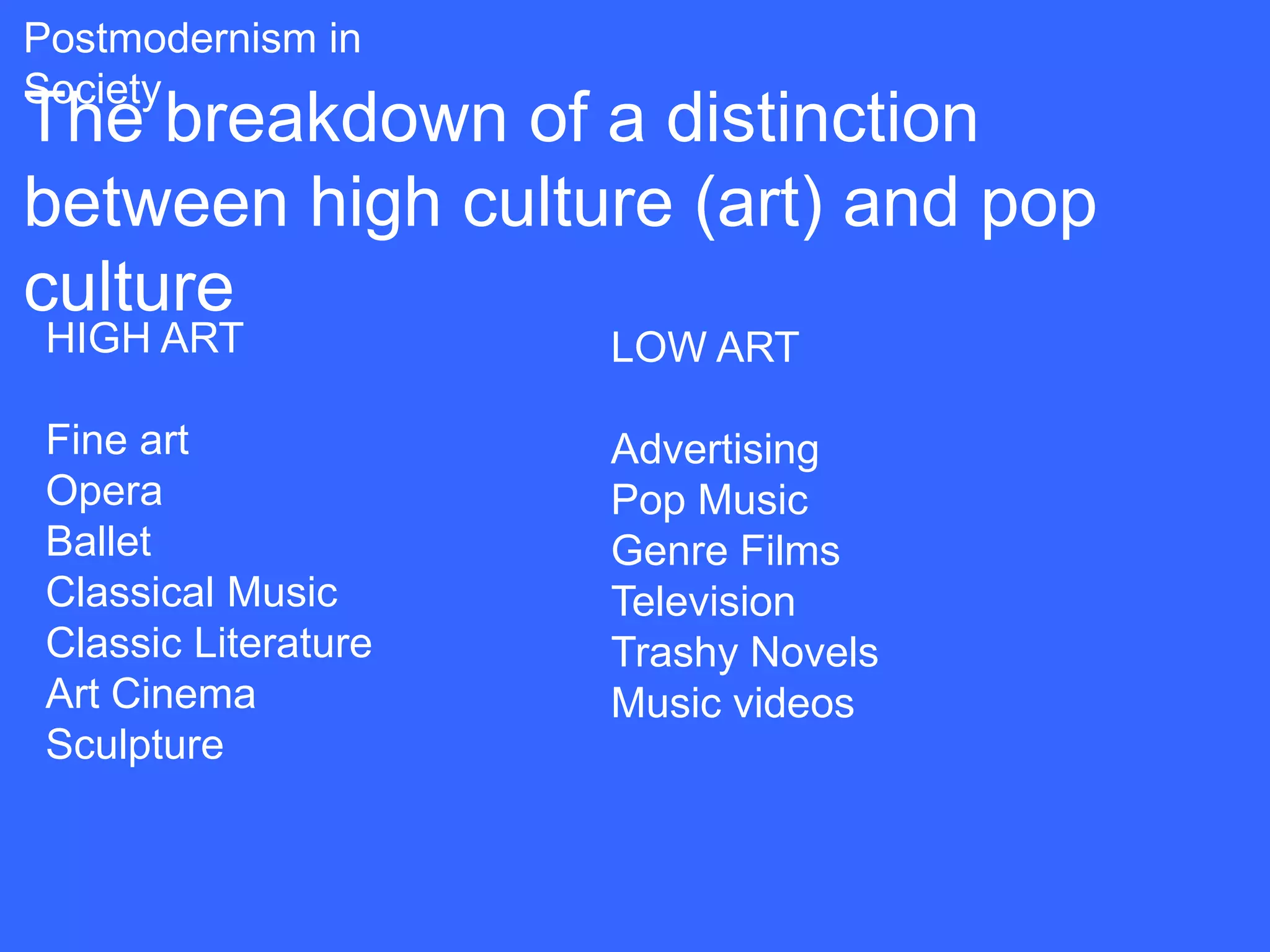 Postmodernism in
Society
The breakdown of a distinction
between high culture (art) and pop
culture
 HIGH ART             LOW ART

 Fine art             Advertising
 Opera                Pop Music
 Ballet               Genre Films
 Classical Music      Television
 Classic Literature   Trashy Novels
 Art Cinema           Music videos
 Sculpture
 