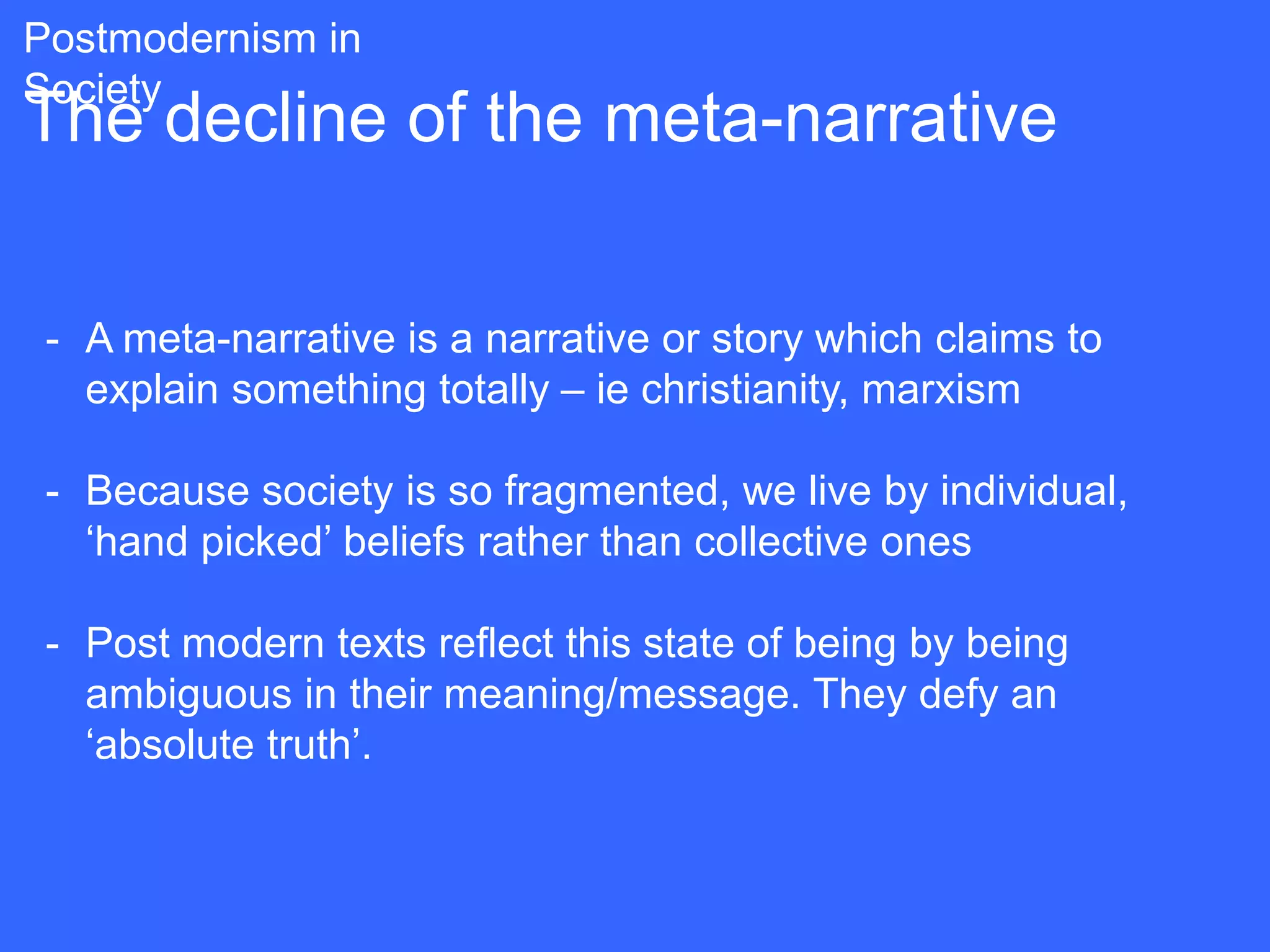 Postmodernism in
Society
The decline of the meta-narrative

 - A meta-narrative is a narrative or story which claims to
   explain something totally – ie christianity, marxism

 - Because society is so fragmented, we live by individual,
   „hand picked‟ beliefs rather than collective ones

 - Post modern texts reflect this state of being by being
   ambiguous in their meaning/message. They defy an
   „absolute truth‟.
 