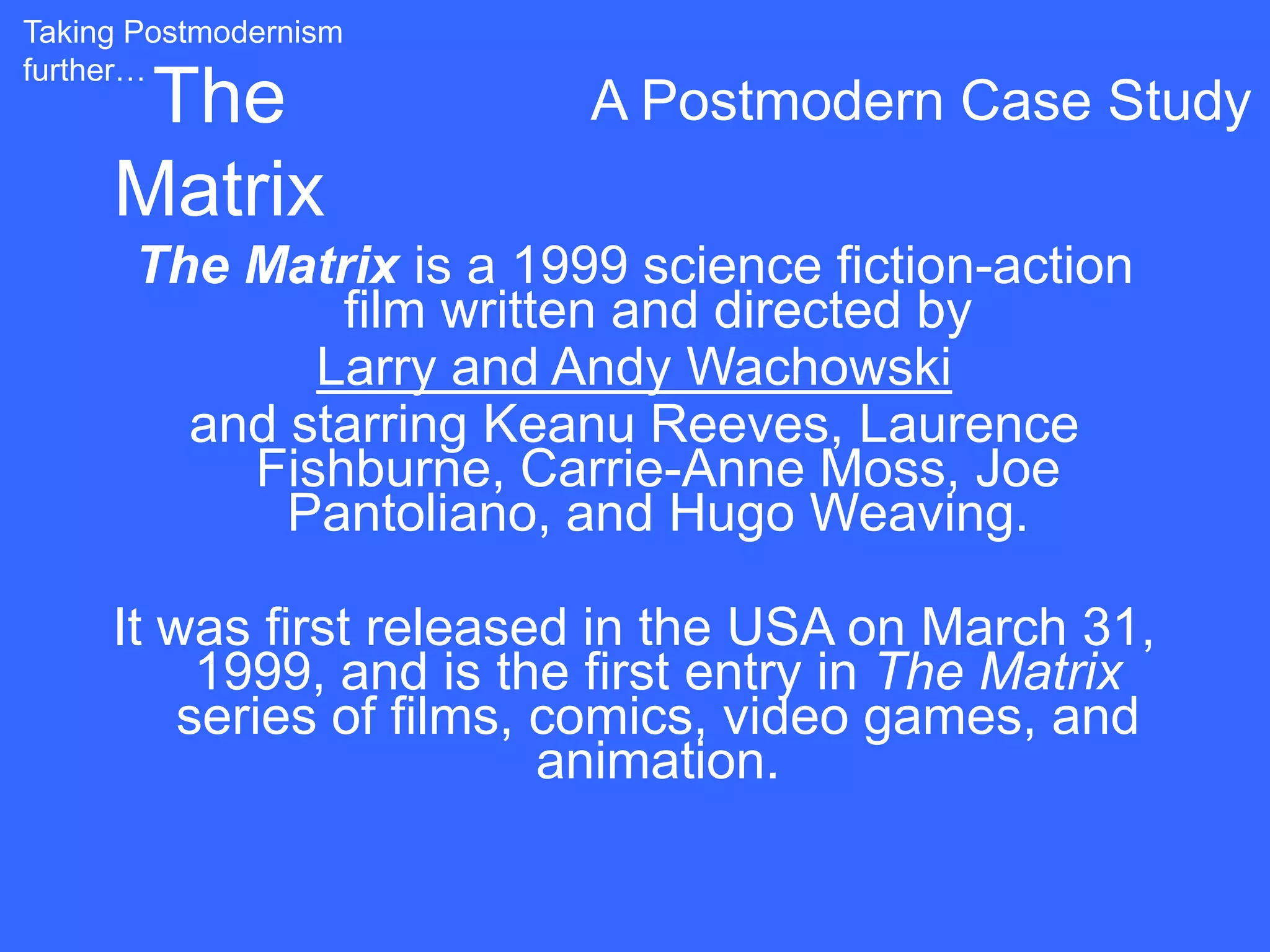 Taking Postmodernism
further…
      The                 A Postmodern Case Study
     Matrix
      The Matrix is a 1999 science fiction-action
              film written and directed by
             Larry and Andy Wachowski
        and starring Keanu Reeves, Laurence
          Fishburne, Carrie-Anne Moss, Joe
            Pantoliano, and Hugo Weaving.

     It was first released in the USA on March 31,
          1999, and is the first entry in The Matrix
         series of films, comics, video games, and
                          animation.
 
