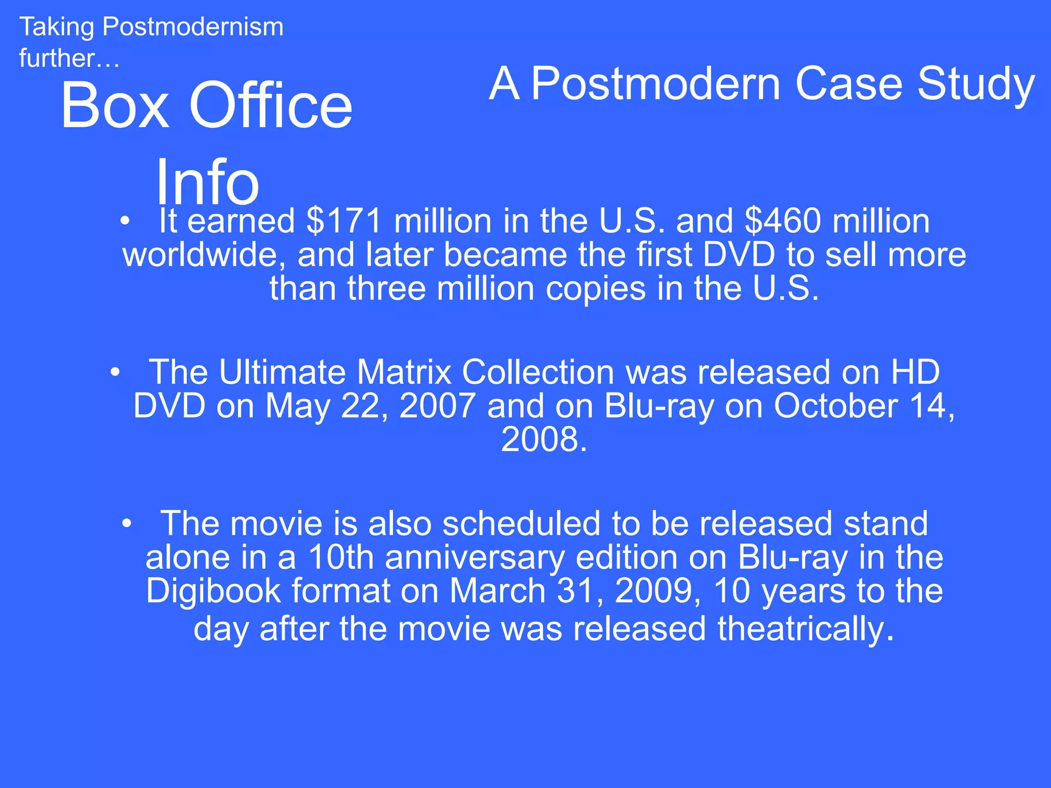 Taking Postmodernism
further…
                               A Postmodern Case Study
   Box Office
      Info $171 million in the U.S. and $460 million
    • It earned
       worldwide, and later became the first DVD to sell more
                than three million copies in the U.S.

      • The Ultimate Matrix Collection was released on HD
       DVD on May 22, 2007 and on Blu-ray on October 14,
                              2008.

       • The movie is also scheduled to be released stand
        alone in a 10th anniversary edition on Blu-ray in the
        Digibook format on March 31, 2009, 10 years to the
           day after the movie was released theatrically.
 