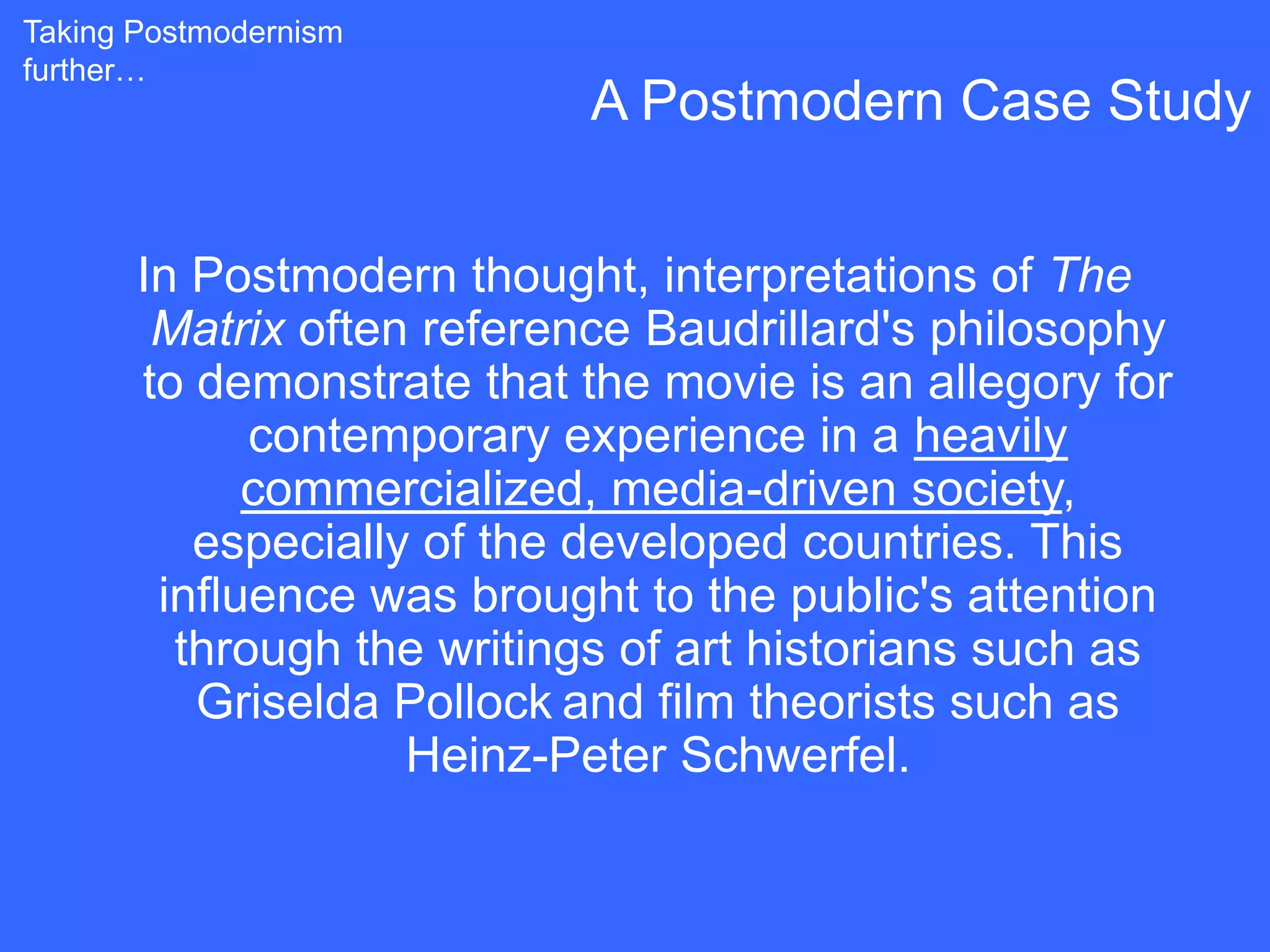 Taking Postmodernism
further…
                            A Postmodern Case Study


       In Postmodern thought, interpretations of The
        Matrix often reference Baudrillard's philosophy
       to demonstrate that the movie is an allegory for
             contemporary experience in a heavily
             commercialized, media-driven society,
          especially of the developed countries. This
        influence was brought to the public's attention
         through the writings of art historians such as
          Griselda Pollock and film theorists such as
                    Heinz-Peter Schwerfel.
 