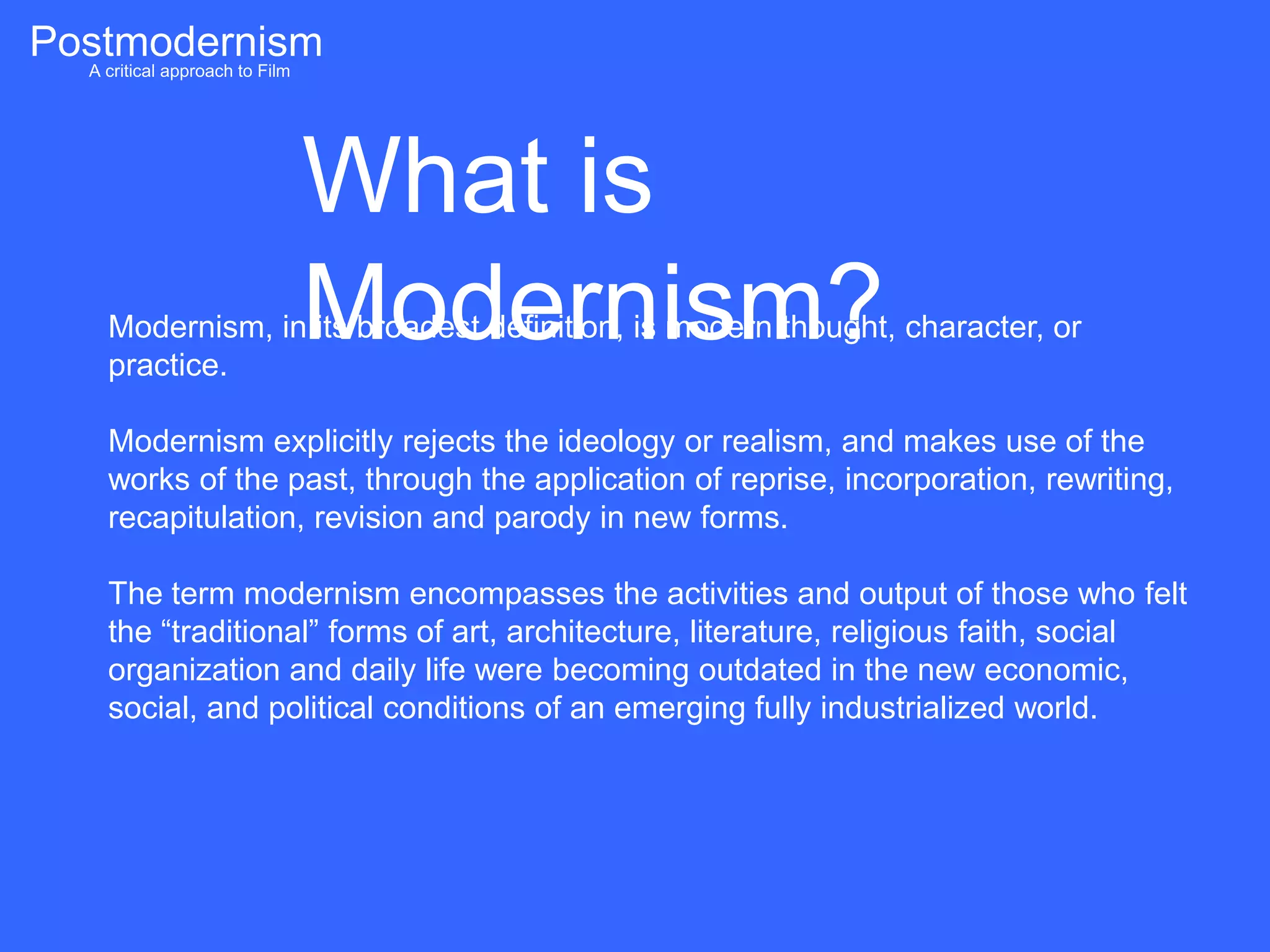 Postmodernism
  A critical approach to Film




                          What is
                          Modernism?
       Modernism, in its broadest definition, is modern thought, character, or
       practice.

       Modernism explicitly rejects the ideology or realism, and makes use of the
       works of the past, through the application of reprise, incorporation, rewriting,
       recapitulation, revision and parody in new forms.

       The term modernism encompasses the activities and output of those who felt
       the “traditional” forms of art, architecture, literature, religious faith, social
       organization and daily life were becoming outdated in the new economic,
       social, and political conditions of an emerging fully industrialized world.
 