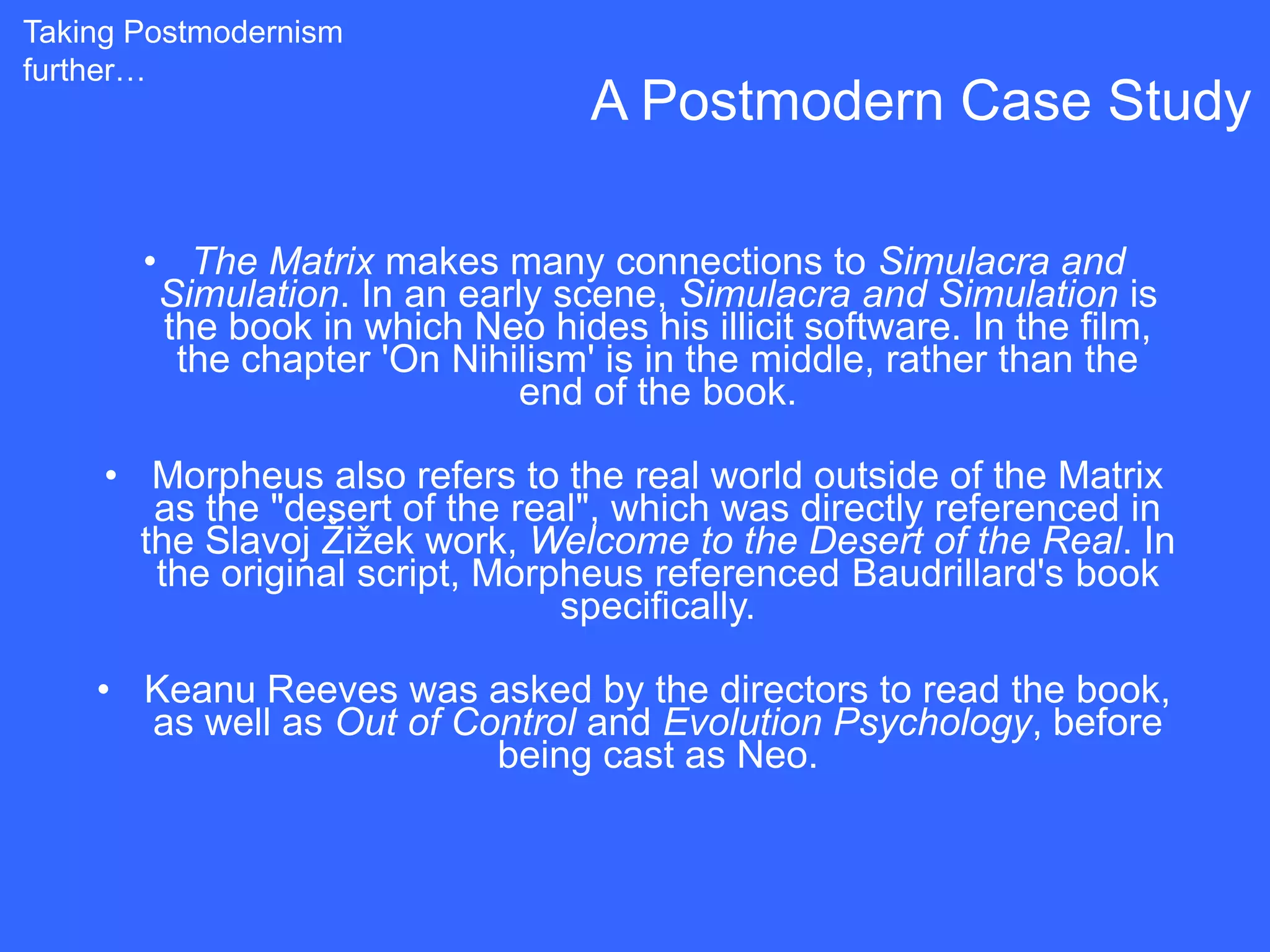 Taking Postmodernism
further…
                                  A Postmodern Case Study

       • The Matrix makes many connections to Simulacra and
        Simulation. In an early scene, Simulacra and Simulation is
        the book in which Neo hides his illicit software. In the film,
         the chapter 'On Nihilism' is in the middle, rather than the
                              end of the book.

     • Morpheus also refers to the real world outside of the Matrix
        as the "desert of the real", which was directly referenced in
       the Slavoj Žižek work, Welcome to the Desert of the Real. In
        the original script, Morpheus referenced Baudrillard's book
                                 specifically.

    • Keanu Reeves was asked by the directors to read the book,
      as well as Out of Control and Evolution Psychology, before
                          being cast as Neo.
 