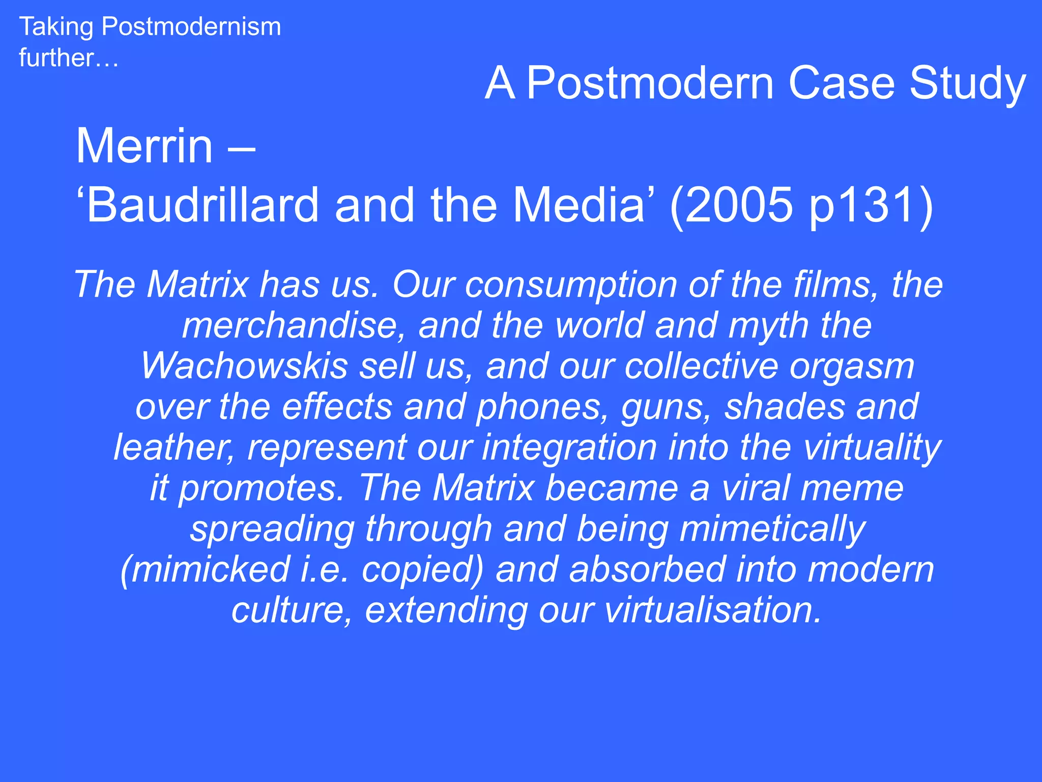 Taking Postmodernism
further…
                             A Postmodern Case Study
    Merrin –
    „Baudrillard and the Media‟ (2005 p131)
   The Matrix has us. Our consumption of the films, the
           merchandise, and the world and myth the
       Wachowskis sell us, and our collective orgasm
       over the effects and phones, guns, shades and
     leather, represent our integration into the virtuality
        it promotes. The Matrix became a viral meme
           spreading through and being mimetically
      (mimicked i.e. copied) and absorbed into modern
              culture, extending our virtualisation.
 