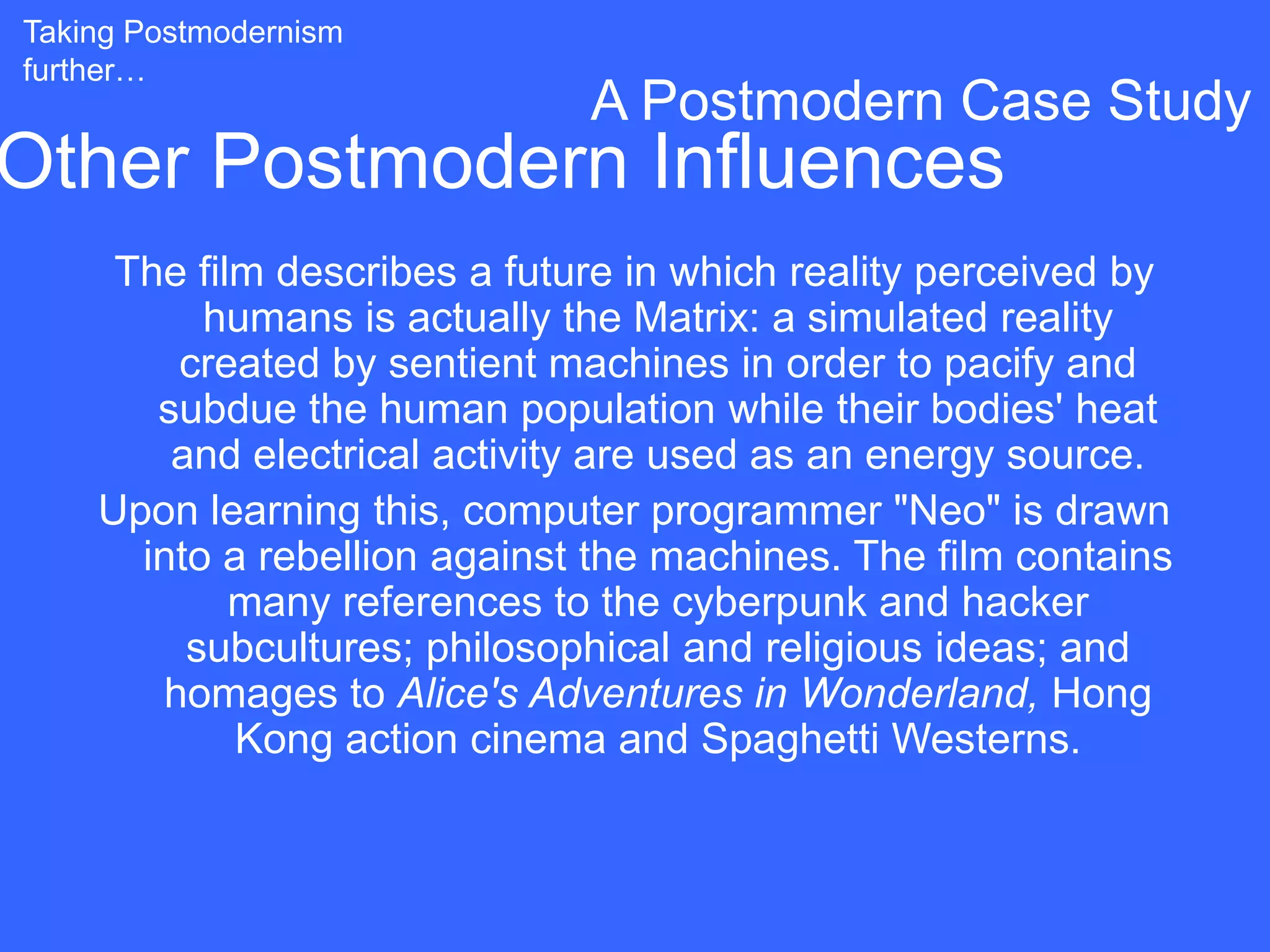 Taking Postmodernism
further…
                              A Postmodern Case Study
Other Postmodern Influences
     The film describes a future in which reality perceived by
          humans is actually the Matrix: a simulated reality
        created by sentient machines in order to pacify and
       subdue the human population while their bodies' heat
        and electrical activity are used as an energy source.
    Upon learning this, computer programmer "Neo" is drawn
      into a rebellion against the machines. The film contains
            many references to the cyberpunk and hacker
         subcultures; philosophical and religious ideas; and
       homages to Alice's Adventures in Wonderland, Hong
            Kong action cinema and Spaghetti Westerns.
 