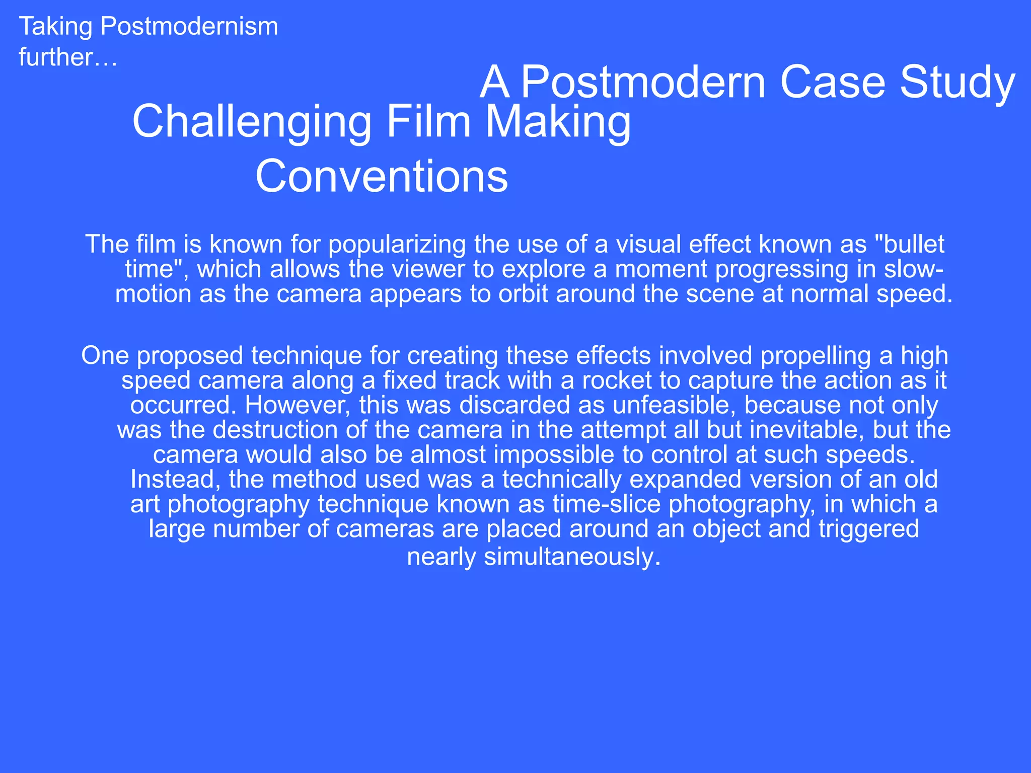 Taking Postmodernism
further…
                          A Postmodern Case Study
         Challenging Film Making
               Conventions
     The film is known for popularizing the use of a visual effect known as "bullet
        time", which allows the viewer to explore a moment progressing in slow-
       motion as the camera appears to orbit around the scene at normal speed.

    One proposed technique for creating these effects involved propelling a high
      speed camera along a fixed track with a rocket to capture the action as it
       occurred. However, this was discarded as unfeasible, because not only
      was the destruction of the camera in the attempt all but inevitable, but the
          camera would also be almost impossible to control at such speeds.
       Instead, the method used was a technically expanded version of an old
       art photography technique known as time-slice photography, in which a
         large number of cameras are placed around an object and triggered
                                nearly simultaneously.
 