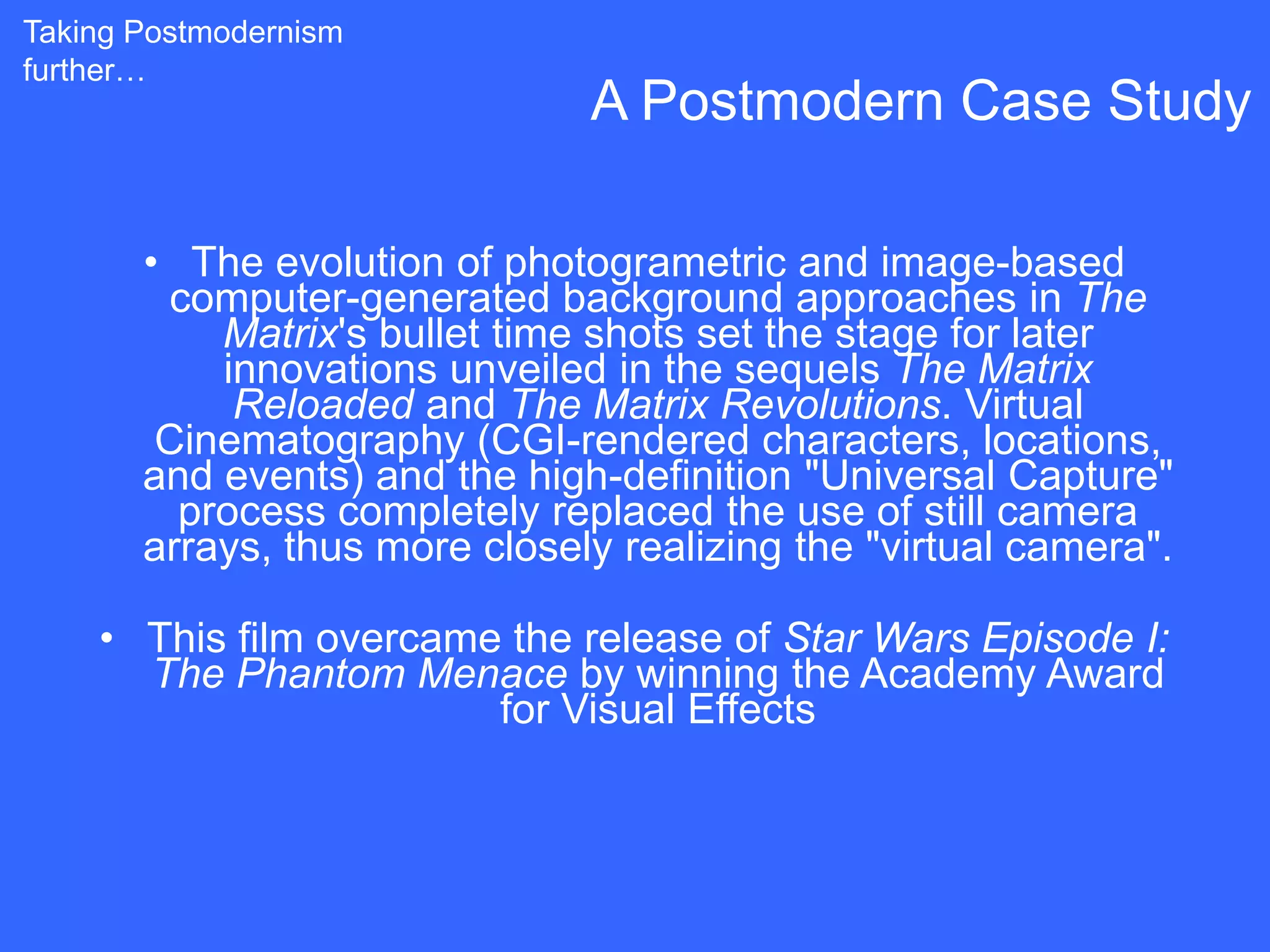 Taking Postmodernism
further…
                               A Postmodern Case Study

       • The evolution of photogrametric and image-based
        computer-generated background approaches in The
           Matrix's bullet time shots set the stage for later
           innovations unveiled in the sequels The Matrix
            Reloaded and The Matrix Revolutions. Virtual
        Cinematography (CGI-rendered characters, locations,
       and events) and the high-definition "Universal Capture"
         process completely replaced the use of still camera
       arrays, thus more closely realizing the "virtual camera".

    • This film overcame the release of Star Wars Episode I:
      The Phantom Menace by winning the Academy Award
                        for Visual Effects
 