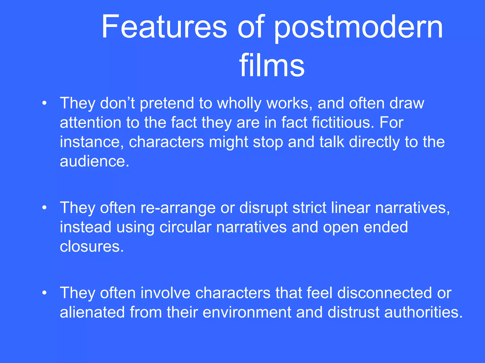 Features of postmodern
                 films
• They don‟t pretend to wholly works, and often draw
  attention to the fact they are in fact fictitious. For
  instance, characters might stop and talk directly to the
  audience.

• They often re-arrange or disrupt strict linear narratives,
  instead using circular narratives and open ended
  closures.

• They often involve characters that feel disconnected or
  alienated from their environment and distrust authorities.
 