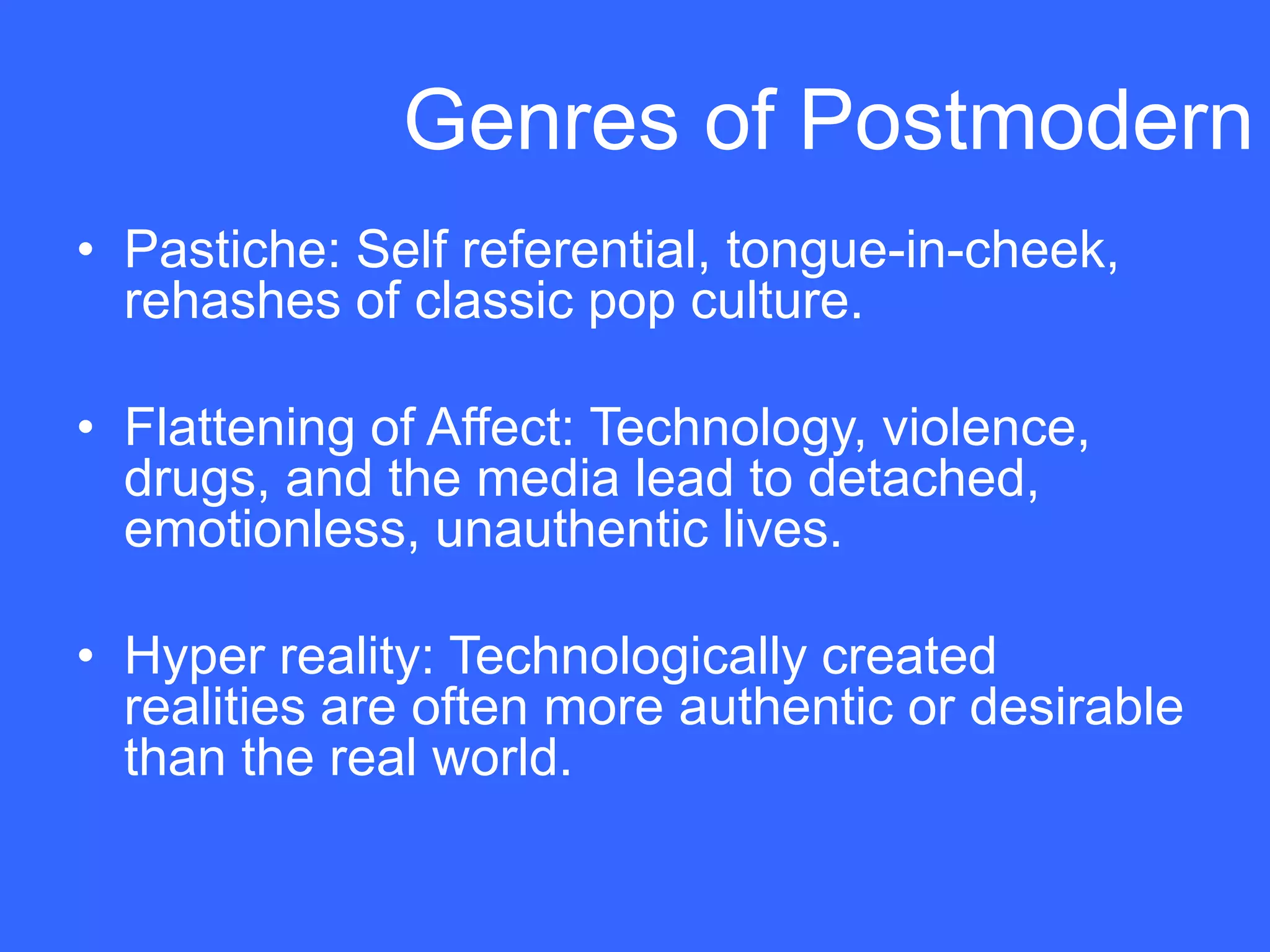 Genres of Postmodern
• Pastiche: Self referential, tongue-in-cheek,
  rehashes of classic pop culture.

• Flattening of Affect: Technology, violence,
  drugs, and the media lead to detached,
  emotionless, unauthentic lives.

• Hyper reality: Technologically created
  realities are often more authentic or desirable
  than the real world.
 
