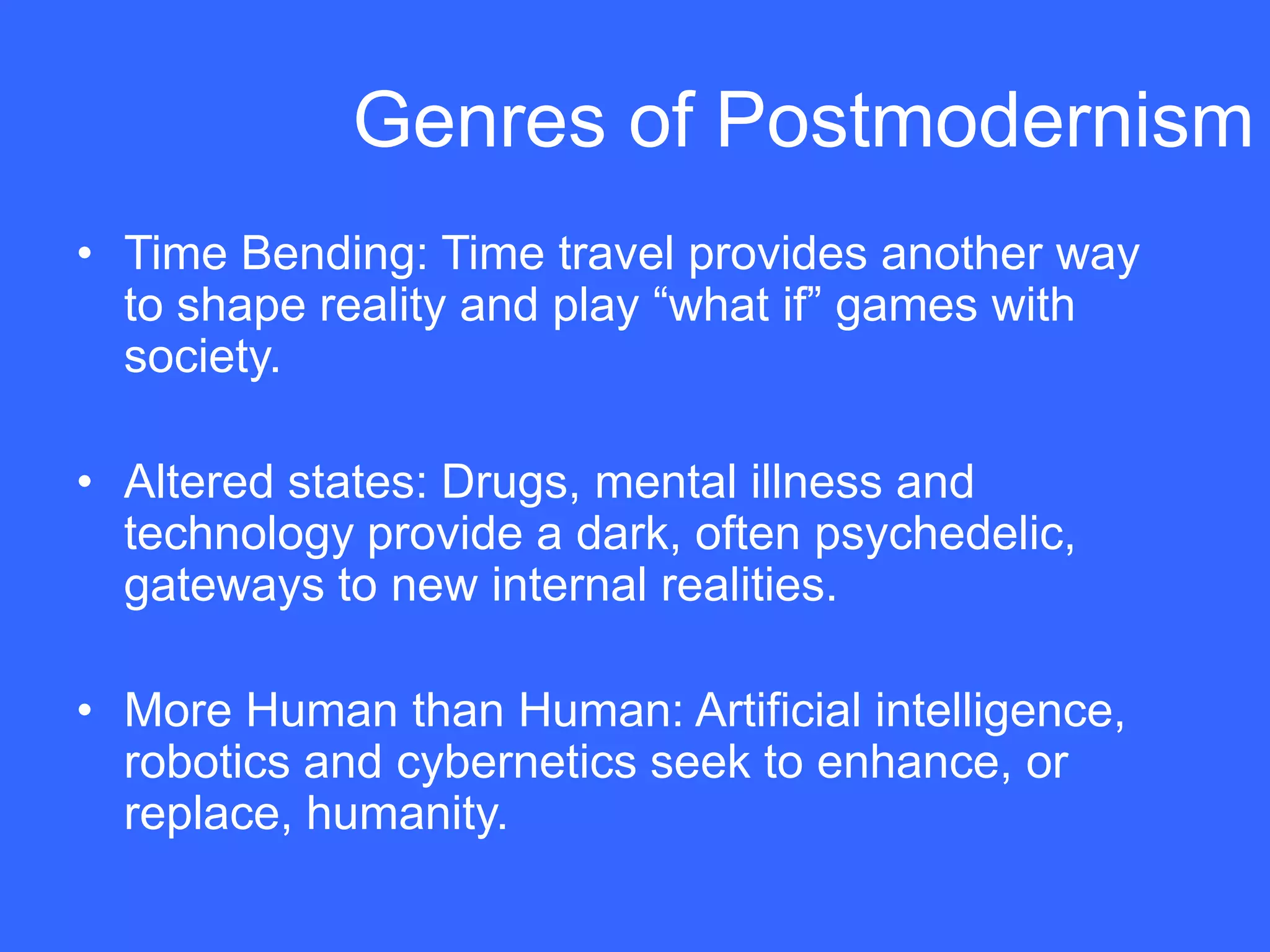 Genres of Postmodernism
• Time Bending: Time travel provides another way
  to shape reality and play “what if” games with
  society.

• Altered states: Drugs, mental illness and
  technology provide a dark, often psychedelic,
  gateways to new internal realities.

• More Human than Human: Artificial intelligence,
  robotics and cybernetics seek to enhance, or
  replace, humanity.
 