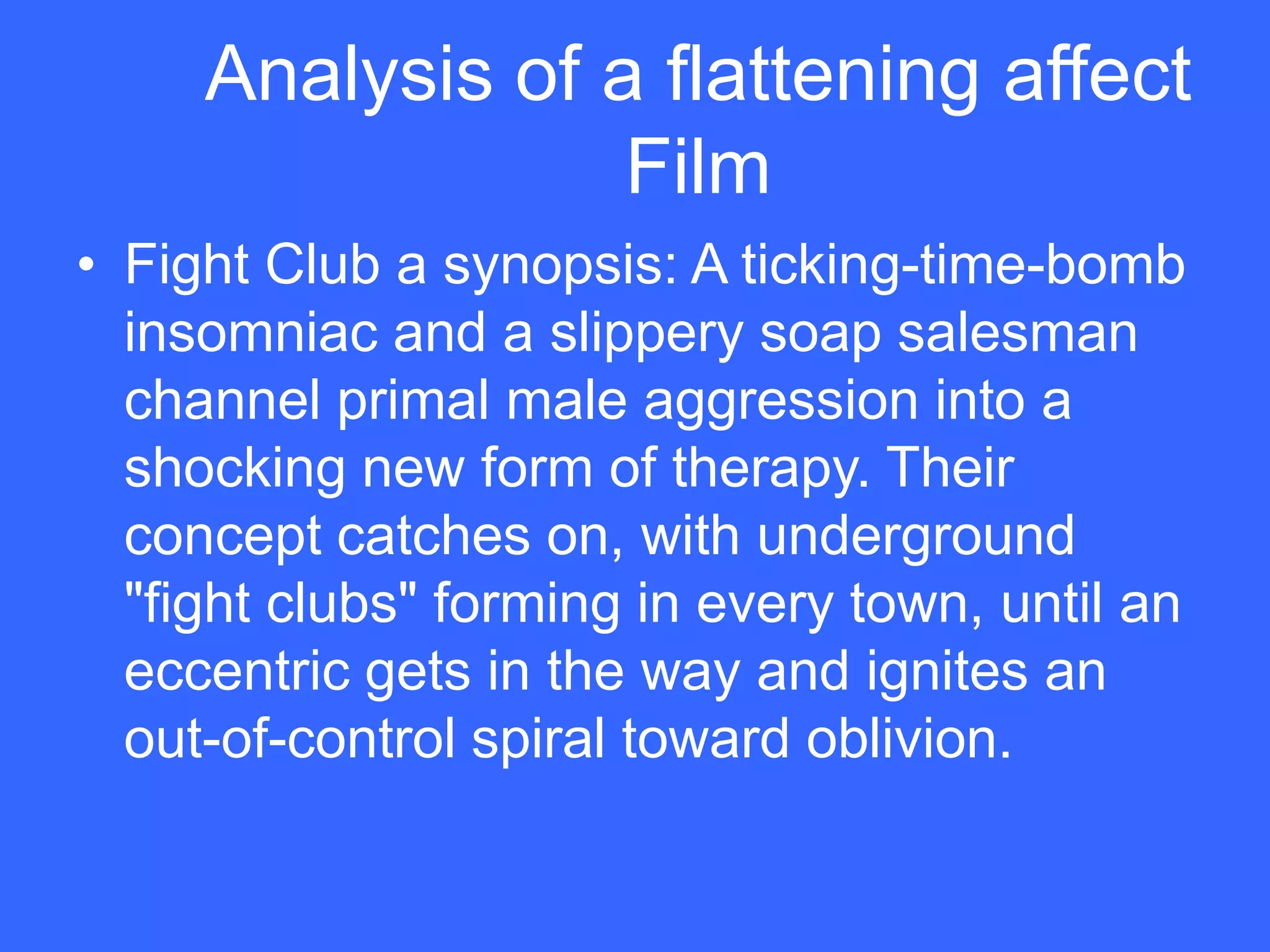 Analysis of a flattening affect
                  Film
• Fight Club a synopsis: A ticking-time-bomb
  insomniac and a slippery soap salesman
  channel primal male aggression into a
  shocking new form of therapy. Their
  concept catches on, with underground
  "fight clubs" forming in every town, until an
  eccentric gets in the way and ignites an
  out-of-control spiral toward oblivion.
 