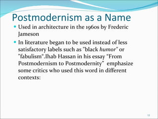 Postmodernism as a Name Used in architecture in the 1960s by Frederic Jameson In literature began to be used instead of less satisfactory labels such as "black  humor"  or "fabulism“.Ihab Hassan in his essay “From Postmodernism to Postmodernity”  emphasize some critics who used this word in different contexts: 