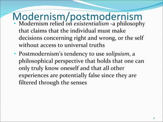 Modernism/postmodernism Modernism relied on  existentialism  -а philosophy that claims that the individual must make decisions concerning right and wrong, or the self without access to universal truths Postmodernism’s tendency to use  solipsism , a  philosophical perspective that holds that one саn only truly know oneself and that all other experiences are potentially false since they are filtered through the senses 