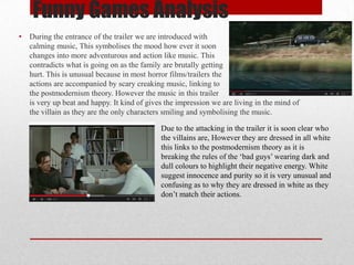 Funny Games Analysis
•

During the entrance of the trailer we are introduced with
calming music, This symbolises the mood how ever it soon
changes into more adventurous and action like music. This
contradicts what is going on as the family are brutally getting
hurt. This is unusual because in most horror films/trailers the
actions are accompanied by scary creaking music, linking to
the postmodernism theory. However the music in this trailer
is very up beat and happy. It kind of gives the impression we are living in the mind of
the villain as they are the only characters smiling and symbolising the music.
Due to the attacking in the trailer it is soon clear who
the villains are, However they are dressed in all white
this links to the postmodernism theory as it is
breaking the rules of the ‘bad guys’ wearing dark and
dull colours to highlight their negative energy. White
suggest innocence and purity so it is very unusual and
confusing as to why they are dressed in white as they
don’t match their actions.

 