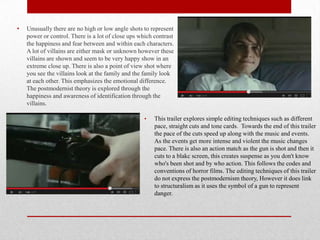 •

Unusually there are no high or low angle shots to represent
power or control. There is a lot of close ups which contrast
the happiness and fear between and within each characters.
A lot of villains are either mask or unknown however these
villains are shown and seem to be very happy show in an
extreme close up. There is also a point of view shot where
you see the villains look at the family and the family look
at each other. This emphasizes the emotional difference.
The postmodernist theory is explored through the
happiness and awareness of identification through the
villains.
•

This trailer explores simple editing techniques such as different
pace, straight cuts and tone cards. Towards the end of this trailer
the pace of the cuts speed up along with the music and events.
As the events get more intense and violent the music changes
pace. There is also an action match as the gun is shot and then it
cuts to a blakc screen, this creates suspense as you don't know
who's been shot and by who action. This follows the codes and
conventions of horror films. The editing techniques of this trailer
do not express the postmodernism theory, However it does link
to structuralism as it uses the symbol of a gun to represent
danger.

 