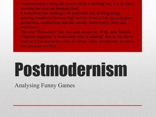 • Postmodernism is doing the unexpected in a knowing way. It is all about
knowing the rules and breaking them.
• It is anything that challenges the traditional way of doing things,
rejecting boundaries between high and low forms of arts rejecting genre
distinctions, emphasizing pastiche, parody, Intertexuality, irony and
playfulness.
• The term "Postmodern" was first used around the 1870s. John Watkins
Chapman suggested "a Postmodern style of painting“ then as this theory
went on it was said to be a style of culture, music, architecture, societyu,
law, literature and film.

Postmodernism
Analysing Funny Games

 