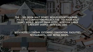 THE 1,500 ROOM WALT DISNEY WORLD RESORT DOLPHIN
FACES ITS COMPOSITION PROJECT,THE 758-ROOM WALT
DISNEY WORLD RESORT SWAN HOTEL, ACROSS A LARGE
CRESCENT SHAPED ARTIFICIAL LAKE
BOTH HOTELS CONTAIN EXTENSIVE CONVENTION FACILITIES,
RESTAURANTS, AND RETAIL SHOPS.
 