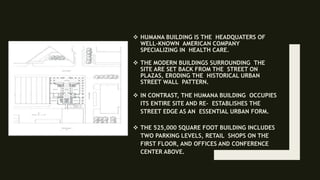  HUMANA BUILDING IS THE HEADQUATERS OF
WELL-KNOWN AMERICAN COMPANY
SPECIALIZING IN HEALTH CARE.
 THE MODERN BUILDINGS SURROUNDING THE
SITE ARE SET BACK FROM THE STREET ON
PLAZAS, ERODING THE HISTORICAL URBAN
STREET WALL PATTERN.
 IN CONTRAST, THE HUMANA BUILDING OCCUPIES
ITS ENTIRE SITE AND RE- ESTABLISHES THE
STREET EDGE AS AN ESSENTIAL URBAN FORM.
 THE 525,000 SQUARE FOOT BUILDING INCLUDES
TWO PARKING LEVELS, RETAIL SHOPS ON THE
FIRST FLOOR, AND OFFICES AND CONFERENCE
CENTER ABOVE.
 