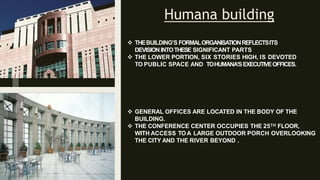 Humana building
 THEBUILDING’S FORMALORGANISATIONREFLECTSITS
DEVISIONINTOTHESE SIGNIFICANT PARTS
 THE LOWER PORTION, SIX STORIES HIGH, IS DEVOTED
TO PUBLIC SPACE AND TOHUMANA’SEXECUTIVEOFFICES.
 GENERAL OFFICES ARE LOCATED IN THE BODY OF THE
BUILDING.
 THE CONFERENCE CENTER OCCUPIES THE 25TH FLOOR,
WITH ACCESS TOA LARGE OUTDOOR PORCH OVERLOOKING
THE CITY AND THE RIVER BEYOND .
 