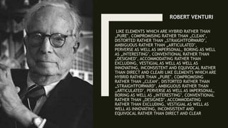 LIKE ELEMENTS WHICH ARE HYBRID RATHER THAN
„PURE‟, COMPROMISING RATHER THAN „CLEAN‟,
DISTORTED RATHER THAN „STRAIGHTFORWARD‟,
AMBIGUOUS RATHER THAN „ARTICULATED‟,
PERVERSE AS WELL AS IMPERSONAL, BORING AS WELL
AS „INTERESTING‟, CONVENTIONAL RATHER THAN
„DESIGNED‟, ACCOMMODATING RATHER THAN
EXCLUDING, VESTIGIAL AS WELL AS WELL AS
INNOVATING, INCONSISTENT AND EQUIVOCAL RATHER
THAN DIRECT AND CLEARI LIKE ELEMENTS WHICH ARE
HYBRID RATHER THAN „PURE‟, COMPROMISING
RATHER THAN „CLEAN‟, DISTORTED RATHER THAN
„STRAIGHTFORWARD‟, AMBIGUOUS RATHER THAN
„ARTICULATED‟, PERVERSE AS WELL AS IMPERSONAL,
BORING AS WELL AS „INTERESTING‟, CONVENTIONAL
RATHER THAN „DESIGNED‟, ACCOMMODATING
RATHER THAN EXCLUDING, VESTIGIAL AS WELL AS
WELL AS INNOVATING, INCONSISTENT AND
EQUIVOCAL RATHER THAN DIRECT AND CLEAR
ROBERT VENTURI
 
