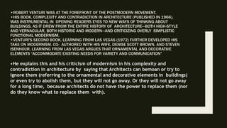 •ROBERT VENTURI WAS AT THE FOREFRONT OF THE POSTMODERN MOVEMENT.
•HIS BOOK, COMPLEXITY AND CONTRADICTION IN ARCHITECTURE (PUBLISHED IN 1966),
WAS INSTRUMENTAL IN OPENING READERS EYES TO NEW WAYS OF THINKING ABOUT
BUILDINGS, AS IT DREW FROM THE ENTIRE HISTORY OF ARCHITECTURE—BOTH HIGH-STYLE
AND VERNACULAR, BOTH HISTORIC AND MODERN—AND CRITICIZING OVERLY SIMPLISTIC
FUNCTIONAL MODERNISM.
•VENTURI'S SECOND BOOK, LEARNING FROM LAS VEGAS (1972) FURTHER DEVELOPED HIS
TAKE ON MODERNISM. CO- AUTHORED WITH HIS WIFE, DENISE SCOTT BROWN, AND STEVEN
ISENHOUR, LEARNING FROM LAS VEGAS ARGUES THAT ORNAMENTAL AND DECORATIVE
ELEMENTS “ACCOMMODATE EXISTING NEEDS FOR VARIETY AND COMMUNICATION”
•He explains this and his criticism of modernism in his complexity and
contradiction in architecture by saying that Architects can bemoan or try to
ignore them (referring to the ornamental and decorative elements in buildings)
or even try to abolish them, but they will not go away. Or they will not go away
for a long time, because architects do not have the power to replace them (nor
do they know what to replace them with).
 