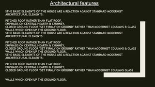 §THE BASIC ELEMENTS OF THE HOUSE ARE A REACTION AGAINST STANDARD MODERNIST
ARCHITECTURAL ELEMENTS:
PITCHED ROOF RATHER THAN FLAT ROOF,
EMPHASIS ON CENTRAL HEARTH & CHIMNEY,
CLOSED GROUND FLOOR "SET FIRMLY ON GROUND" RATHER THAN MODERNIST COLUMNS & GLASS
WALLS WHICH OPEN UP THE GROUND FLOOR.
§THE BASIC ELEMENTS OF THE HOUSE ARE A REACTION AGAINST STANDARD MODERNIST
ARCHITECTURAL ELEMENTS:
PITCHED ROOF RATHER THAN FLAT ROOF,
EMPHASIS ON CENTRAL HEARTH & CHIMNEY,
CLOSED GROUND FLOOR "SET FIRMLY ON GROUND" RATHER THAN MODERNIST COLUMNS & GLASS
WALLS WHICH OPEN UP THE GROUND FLOOR.
§THE BASIC ELEMENTS OF THE HOUSE ARE A REACTION AGAINST STANDARD MODERNIST
ARCHITECTURAL ELEMENTS:
PITCHED ROOF RATHER THAN FLAT ROOF,
EMPHASIS ON CENTRAL HEARTH & CHIMNEY,
CLOSED GROUND FLOOR "SET FIRMLY ON GROUND" RATHER THAN MODERNIST COLUMNS GLASS
WALLS WHICH OPEN UP THE GROUND FLOOR.
Architectural features
 