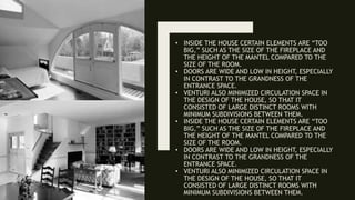 • INSIDE THE HOUSE CERTAIN ELEMENTS ARE “TOO
BIG,” SUCH AS THE SIZE OF THE FIREPLACE AND
THE HEIGHT OF THE MANTEL COMPARED TO THE
SIZE OF THE ROOM.
• DOORS ARE WIDE AND LOW IN HEIGHT, ESPECIALLY
IN CONTRAST TO THE GRANDNESS OF THE
ENTRANCE SPACE.
• VENTURI ALSO MINIMIZED CIRCULATION SPACE IN
THE DESIGN OF THE HOUSE, SO THAT IT
CONSISTED OF LARGE DISTINCT ROOMS WITH
MINIMUM SUBDIVISIONS BETWEEN THEM.
• INSIDE THE HOUSE CERTAIN ELEMENTS ARE “TOO
BIG,” SUCH AS THE SIZE OF THE FIREPLACE AND
THE HEIGHT OF THE MANTEL COMPARED TO THE
SIZE OF THE ROOM.
• DOORS ARE WIDE AND LOW IN HEIGHT, ESPECIALLY
IN CONTRAST TO THE GRANDNESS OF THE
ENTRANCE SPACE.
• VENTURI ALSO MINIMIZED CIRCULATION SPACE IN
THE DESIGN OF THE HOUSE, SO THAT IT
CONSISTED OF LARGE DISTINCT ROOMS WITH
MINIMUM SUBDIVISIONS BETWEEN THEM.
 
