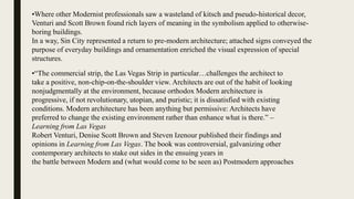 •Where other Modernist professionals saw a wasteland of kitsch and pseudo-historical decor,
Venturi and Scott Brown found rich layers of meaning in the symbolism applied to otherwise-
boring buildings.
In a way, Sin City represented a return to pre-modern architecture; attached signs conveyed the
purpose of everyday buildings and ornamentation enriched the visual expression of special
structures.
•“The commercial strip, the Las Vegas Strip in particular…challenges the architect to
take a positive, non-chip-on-the-shoulder view. Architects are out of the habit of looking
nonjudgmentally at the environment, because orthodox Modern architecture is
progressive, if not revolutionary, utopian, and puristic; it is dissatisfied with existing
conditions. Modern architecture has been anything but permissive: Architects have
preferred to change the existing environment rather than enhance what is there.” –
Learning from Las Vegas
Robert Venturi, Denise Scott Brown and Steven Izenour published their findings and
opinions in Learning from Las Vegas. The book was controversial, galvanizing other
contemporary architects to stake out sides in the ensuing years in
the battle between Modern and (what would come to be seen as) Postmodern approaches
 
