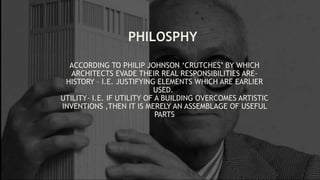 ACCORDING TO PHILIP JOHNSON ‘CRUTCHES’ BY WHICH
ARCHITECTS EVADE THEIR REAL RESPONSIBILITIES ARE-
HISTORY – I.E. JUSTIFYING ELEMENTS WHICH ARE EARLIER
USED.
UTILITY- I.E. IF UTILITY OF A BUILDING OVERCOMES ARTISTIC
INVENTIONS ,THEN IT IS MERELY AN ASSEMBLAGE OF USEFUL
PARTS
PHILOSPHY
 