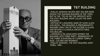 •PHILLIP JOHNSON HELPED MIES VAN DER ROHE
DESIGN THE SEAGRAM BUILDING IN THE 1950S,
BUT IN THE ’70S HE DID THE OPPOSITE WITH
THE AT&T BUILDING (NOW CALLED THE SONY
BUILDING)
•INSTEAD OF A BUILDING MADE OF SLEEK GLASS
AND METAL, THIS BUILDING IS PREDOMINANTLY
MASONRY (ONLY 30% OF THE OUTSIDE IS GLASS)
AND REVIVES A CLASSICAL ARCHITECTURAL
VOCABULARY…
•JOHNSON & HIS ASSOCIATES DIVIDED THE
BUILDING INTO THREE PARTS, REMINISCENT OF
THE THREE ELEVATIONS OF A GREEK TEMPLE –
BASE, COLUMN AND PEDIMENT.
•PHILLIP JOHNSON, THE AT&T BUILDING (NEW
YORK), 1984.
T&T BUILDING
 