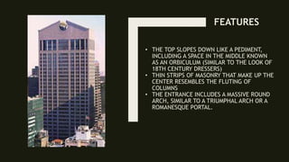 • THE TOP SLOPES DOWN LIKE A PEDIMENT,
INCLUDING A SPACE IN THE MIDDLE KNOWN
AS AN ORBICULUM (SIMILAR TO THE LOOK OF
18TH CENTURY DRESSERS)
• THIN STRIPS OF MASONRY THAT MAKE UP THE
CENTER RESEMBLES THE FLUTING OF
COLUMNS
• THE ENTRANCE INCLUDES A MASSIVE ROUND
ARCH, SIMILAR TO A TRIUMPHAL ARCH OR A
ROMANESQUE PORTAL.
FEATURES
 