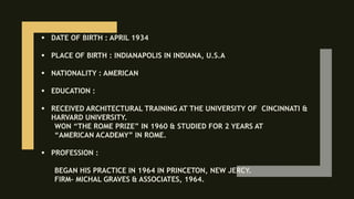  DATE OF BIRTH : APRIL 1934
 PLACE OF BIRTH : INDIANAPOLIS IN INDIANA, U.S.A
 NATIONALITY : AMERICAN
 EDUCATION :
 RECEIVED ARCHITECTURAL TRAINING AT THE UNIVERSITY OF CINCINNATI &
HARVARD UNIVERSITY.
WON “THE ROME PRIZE” IN 1960 & STUDIED FOR 2 YEARS AT
“AMERICAN ACADEMY” IN ROME.
 PROFESSION :
BEGAN HIS PRACTICE IN 1964 IN PRINCETON, NEW JERCY.
FIRM- MICHAL GRAVES & ASSOCIATES, 1964.
 