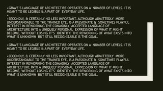 •GRAVE’S LANGUAGE OF ARCHITECTIRE OPERATES ON A NUMBER OF LEVELS. IT IS
MEANT TO BE LEGIBLE & A PART OF EVERYDAY LIFE.
•
•SECONDLY, & CERTAINLY NO LESS IMPORTANT, ALTHOUGH ADMITTEDLY MORE
UNDERSTANDABLE TO THE TRAINED EYE, IS A PASSIONATE & SOMETIMES PLAYFUL
INTEREST IN REWORKING THE COMMONLY ACCEPTED LANGUAGE OF
ARCHITECTURE INTO A UNIQUELY PERSONAL EXPRESSION OF WHAT IT MIGHT
BECOME, WITHOUT LOSING IT’S IDENTITY. THE REWORKING OF WHAT EXISTS INTO
WHAT IS UNKNOWN BUT STILL RECOGNIZABLE IS THE GOAL.
•GRAVE’S LANGUAGE OF ARCHITECTIRE OPERATES ON A NUMBER OF LEVELS. IT IS
MEANT TO BE LEGIBLE & A PART OF EVERYDAY LIFE.
•SECONDLY, & CERTAINLY NO LESS IMPORTANT, ALTHOUGH ADMITTEDLY MORE
UNDERSTANDABLE TO THE TRAINED EYE, IS A PASSIONATE & SOMETIMES PLAYFUL
INTEREST IN REWORKING THE COMMONLY ACCEPTED LANGUAGE OF
ARCHITECTURE INTO A UNIQUELY PERSONAL EXPRESSION OF WHAT IT MIGHT
BECOME, WITHOUT LOSING IT’S IDENTITY. THE REWORKING OF WHAT EXISTS INTO
WHAT IS UNKNOWN BUT STILL RECOGNIZABLE IS THE GOAL.
 