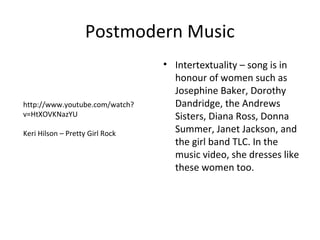 Postmodern Music
                                 • Intertextuality – song is in
                                   honour of women such as
                                   Josephine Baker, Dorothy
http://www.youtube.com/watch?      Dandridge, the Andrews
v=HtXOVKNazYU                      Sisters, Diana Ross, Donna
Keri Hilson – Pretty Girl Rock     Summer, Janet Jackson, and
                                   the girl band TLC. In the
                                   music video, she dresses like
                                   these women too.
 