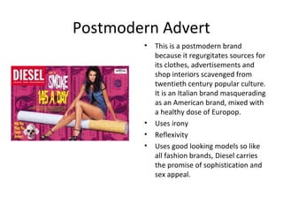 Postmodern Advert
        •   This is a postmodern brand
            because it regurgitates sources for
            its clothes, advertisements and
            shop interiors scavenged from
            twentieth century popular culture.
            It is an Italian brand masquerading
            as an American brand, mixed with
            a healthy dose of Europop.
        •   Uses irony
        •   Reflexivity
        •   Uses good looking models so like
            all fashion brands, Diesel carries
            the promise of sophistication and
            sex appeal.
 