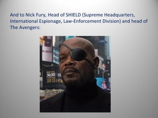 And to Nick Fury, Head of SHIELD (Supreme Headquarters,
International Espionage, Law-Enforcement Division) and head of
The Avengers:
 