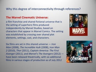 Why this degree of interconnectivity through references?

The Marvel Cinematic Universe:
a film franchise and shared fictional universe that is
the setting of superhero films produced
independently by Marvel Studios, based on
characters that appear in Marvel Comics. The setting
was established by crossing over shared plot
elements, settings, cast, and characters.

Six films are set in this shared universe — Iron
Man (2008), The Incredible Hulk (2008), Iron Man
2 (2010), Thor (2011), Captain America: The First
Avenger (2011), and Marvel's The Avengers (2012) —
have been released theatrically, with six additional
films in various stages of production as of July 2012
 
