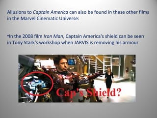 Allusions to Captain America can also be found in these other films
in the Marvel Cinematic Universe:


•In the 2008 film Iron Man, Captain America's shield can be seen
in Tony Stark's workshop when JARVIS is removing his armour
 