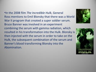 •In the 2008 film The Incredible Hulk, General
Ross mentions to Emil Blonsky that there was a World
War II program that created a super soldier serum.
Bruce Banner was involved in an experiment
combining the serum with gamma radiation, which
resulted in his transformation into the Hulk. Blonsky is
then injected with the serum in order to take on the
Hulk, the subsequent combination of the serum and
Banner's blood transforming Blonsky into the
Abomination.
 