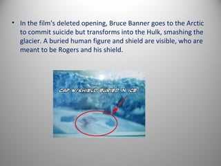 • In the film's deleted opening, Bruce Banner goes to the Arctic
  to commit suicide but transforms into the Hulk, smashing the
  glacier. A buried human figure and shield are visible, who are
  meant to be Rogers and his shield.
 
