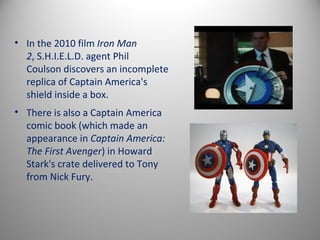 • In the 2010 film Iron Man
  2, S.H.I.E.L.D. agent Phil
  Coulson discovers an incomplete
  replica of Captain America's
  shield inside a box.
• There is also a Captain America
  comic book (which made an
  appearance in Captain America:
  The First Avenger) in Howard
  Stark's crate delivered to Tony
  from Nick Fury.
 