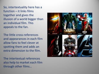 So, intertextuality here has a
function – it links films
together and gives the
illusion of a world bigger than
an individual film. This
appeals to the fan.

The little cross-references
and appearances in each film
allow fans to feel clever at
spotting them and adds an
extra dimension to the film.

The intertextual references
also help to market each film
through other films…
 